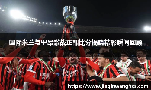 国际米兰与里昂激战正酣比分揭晓精彩瞬间回顾